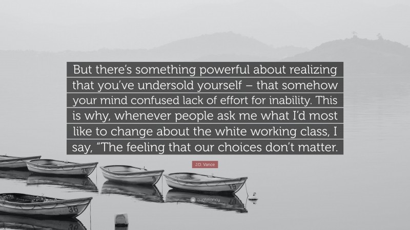 J.D. Vance Quote: “But there’s something powerful about realizing that you’ve undersold yourself – that somehow your mind confused lack of effort for inability. This is why, whenever people ask me what I’d most like to change about the white working class, I say, “The feeling that our choices don’t matter.”