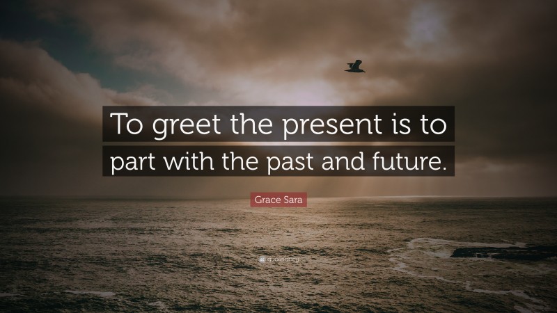 Grace Sara Quote: “To greet the present is to part with the past and future.”