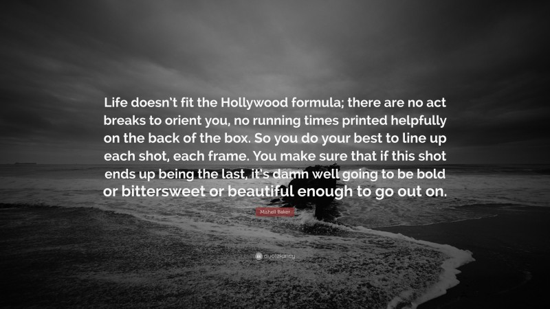 Mishell Baker Quote: “Life doesn’t fit the Hollywood formula; there are no act breaks to orient you, no running times printed helpfully on the back of the box. So you do your best to line up each shot, each frame. You make sure that if this shot ends up being the last, it’s damn well going to be bold or bittersweet or beautiful enough to go out on.”