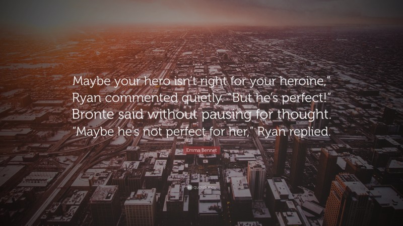 Emma Bennet Quote: “Maybe your hero isn’t right for your heroine,” Ryan commented quietly. “But he’s perfect!” Bronte said without pausing for thought. “Maybe he’s not perfect for her,” Ryan replied.”