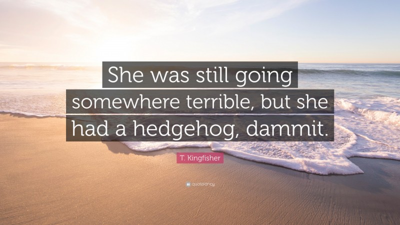 T. Kingfisher Quote: “She was still going somewhere terrible, but she had a hedgehog, dammit.”