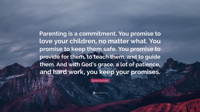 Sylvain Reynard Quote: “Parenting is a commitment. You promise to love your children, no matter what. You promise to keep them safe. You promise to provide for them, to teach them, and to guide them. And with God’s grace, a lot of patience, and hard work, you keep your promises.”