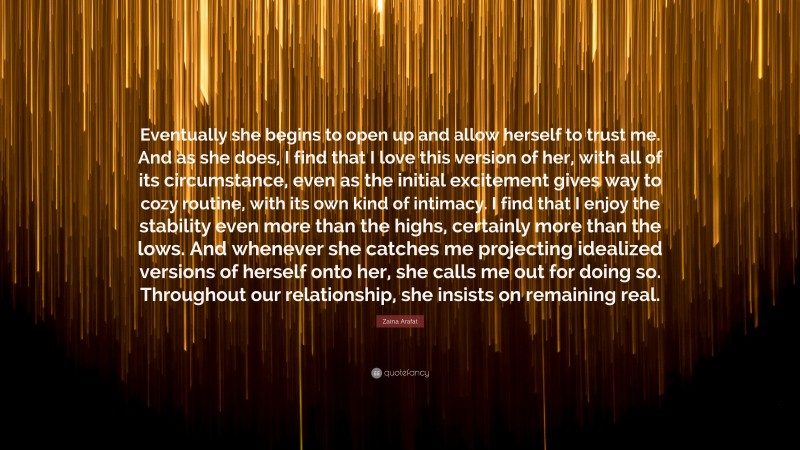 Zaina Arafat Quote: “Eventually she begins to open up and allow herself to trust me. And as she does, I find that I love this version of her, with all of its circumstance, even as the initial excitement gives way to cozy routine, with its own kind of intimacy. I find that I enjoy the stability even more than the highs, certainly more than the lows. And whenever she catches me projecting idealized versions of herself onto her, she calls me out for doing so. Throughout our relationship, she insists on remaining real.”