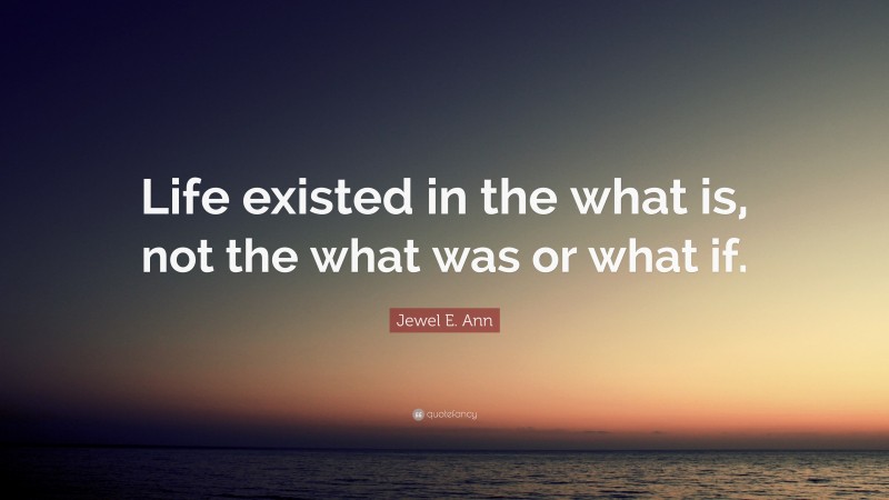 Jewel E. Ann Quote: “Life existed in the what is, not the what was or what if.”