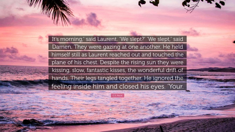 C.S. Pacat Quote: “It’s morning,’ said Laurent. ‘We slept?’ ‘We slept,’ said Damen. They were gazing at one another. He held himself still as Laurent reached out and touched the plane of his chest. Despite the rising sun they were kissing, slow, fantastic kisses, the wonderful drift of hands. Their legs tangled together. He ignored the feeling inside him and closed his eyes. ‘Your.”