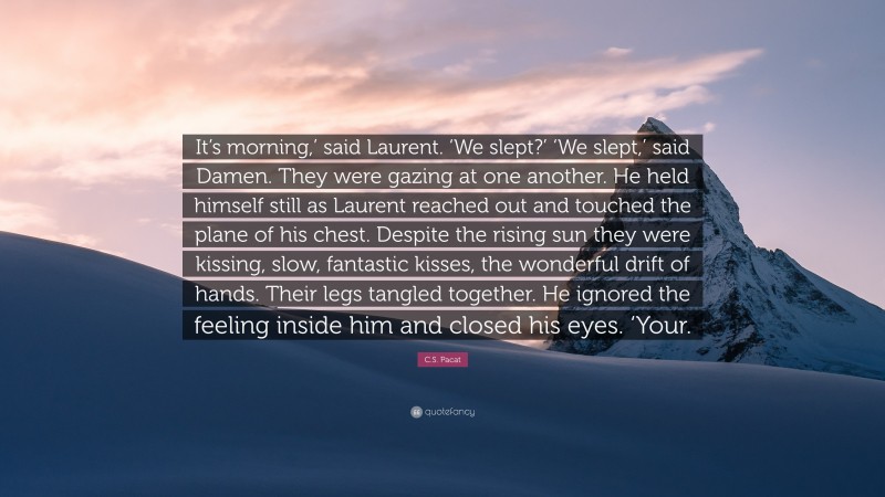 C.S. Pacat Quote: “It’s morning,’ said Laurent. ‘We slept?’ ‘We slept,’ said Damen. They were gazing at one another. He held himself still as Laurent reached out and touched the plane of his chest. Despite the rising sun they were kissing, slow, fantastic kisses, the wonderful drift of hands. Their legs tangled together. He ignored the feeling inside him and closed his eyes. ‘Your.”