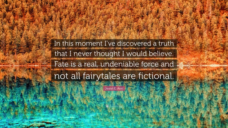 Jewel E. Ann Quote: “In this moment I’ve discovered a truth that I never thought I would believe. Fate is a real, undeniable force and not all fairytales are fictional.”