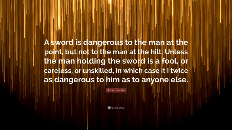 Robert Jordan Quote: “A sword is dangerous to the man at the point, but not to the man at the hilt. Unless the man holding the sword is a fool, or careless, or unskilled, in which case it i twice as dangerous to him as to anyone else.”