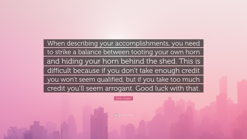 Sarah Cooper Quote: “When describing your accomplishments, you need to strike a balance between tooting your own horn and hiding your horn behind the shed. This is difficult because if you don’t take enough credit you won’t seem qualified, but if you take too much credit you’ll seem arrogant. Good luck with that.”