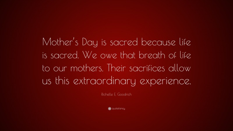 Richelle E. Goodrich Quote: “Mother’s Day is sacred because life is sacred. We owe that breath of life to our mothers. Their sacrifices allow us this extraordinary experience.”