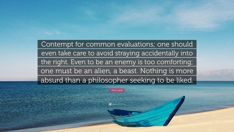 Nick Land Quote: “Contempt for common evaluations; one should even take care to avoid straying accidentally into the right. Even to be an enemy is too comforting; one must be an alien, a beast. Nothing is more absurd than a philosopher seeking to be liked.”