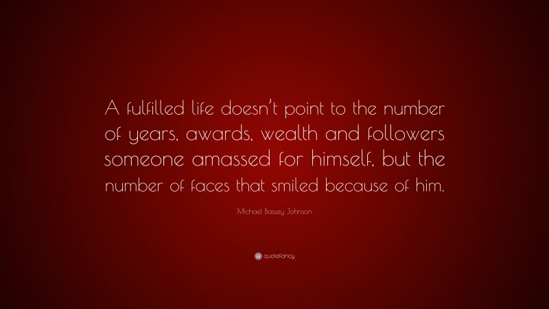 Michael Bassey Johnson Quote: “A fulfilled life doesn’t point to the number of years, awards, wealth and followers someone amassed for himself, but the number of faces that smiled because of him.”