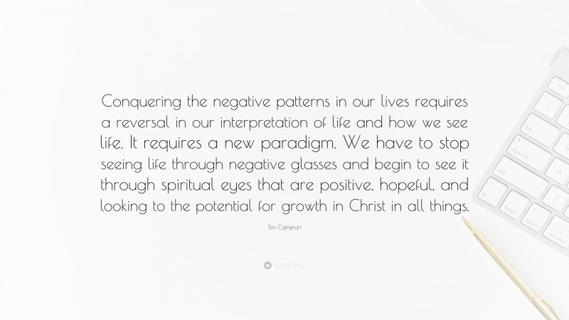 Tim Cameron Quote: “Conquering the negative patterns in our lives requires a reversal in our interpretation of life and how we see life. It requires a new paradigm. We have to stop seeing life through negative glasses and begin to see it through spiritual eyes that are positive, hopeful, and looking to the potential for growth in Christ in all things.”