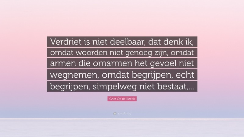 Griet Op de Beeck Quote: “Verdriet is niet deelbaar, dat denk ik, omdat woorden niet genoeg zijn, omdat armen die omarmen het gevoel niet wegnemen, omdat begrijpen, echt begrijpen, simpelweg niet bestaat,...”