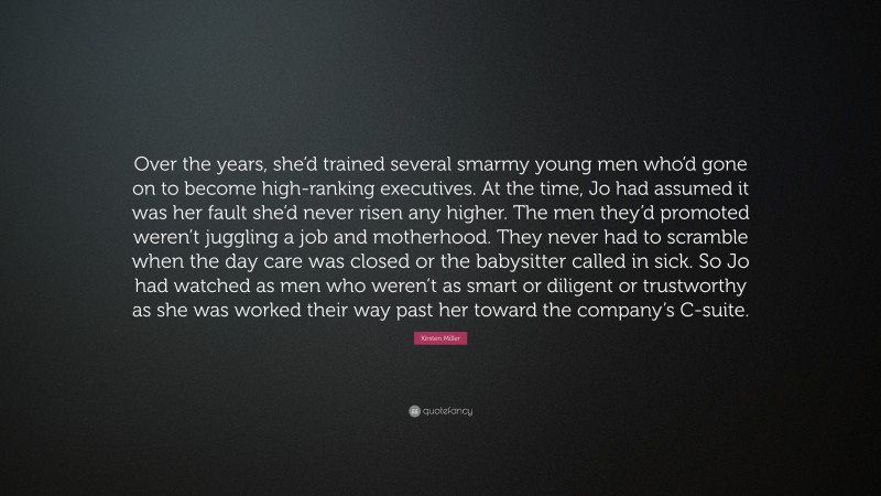 Kirsten Miller Quote: “Over the years, she’d trained several smarmy young men who’d gone on to become high-ranking executives. At the time, Jo had assumed it was her fault she’d never risen any higher. The men they’d promoted weren’t juggling a job and motherhood. They never had to scramble when the day care was closed or the babysitter called in sick. So Jo had watched as men who weren’t as smart or diligent or trustworthy as she was worked their way past her toward the company’s C-suite.”