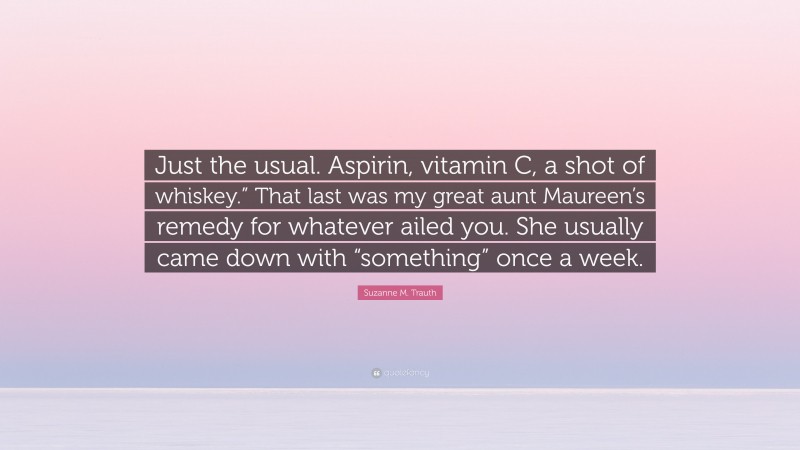 Suzanne M. Trauth Quote: “Just the usual. Aspirin, vitamin C, a shot of whiskey.” That last was my great aunt Maureen’s remedy for whatever ailed you. She usually came down with “something” once a week.”