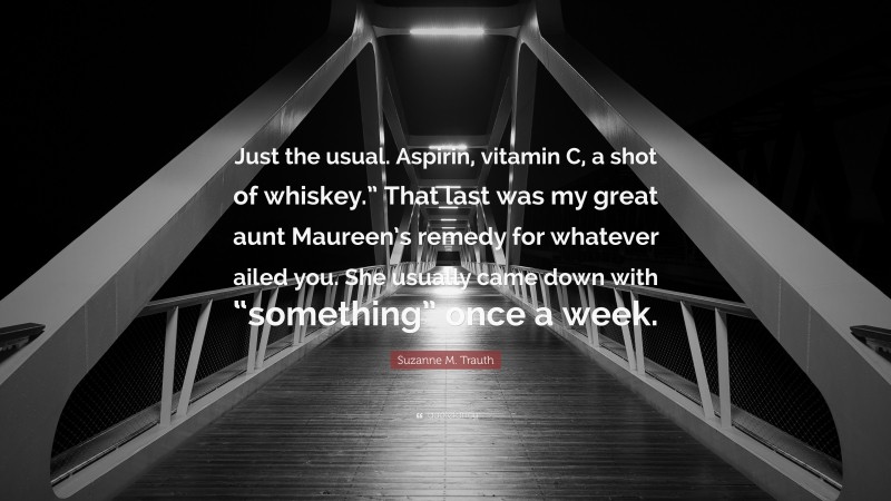 Suzanne M. Trauth Quote: “Just the usual. Aspirin, vitamin C, a shot of whiskey.” That last was my great aunt Maureen’s remedy for whatever ailed you. She usually came down with “something” once a week.”