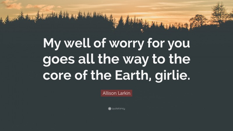Allison Larkin Quote: “My well of worry for you goes all the way to the core of the Earth, girlie.”