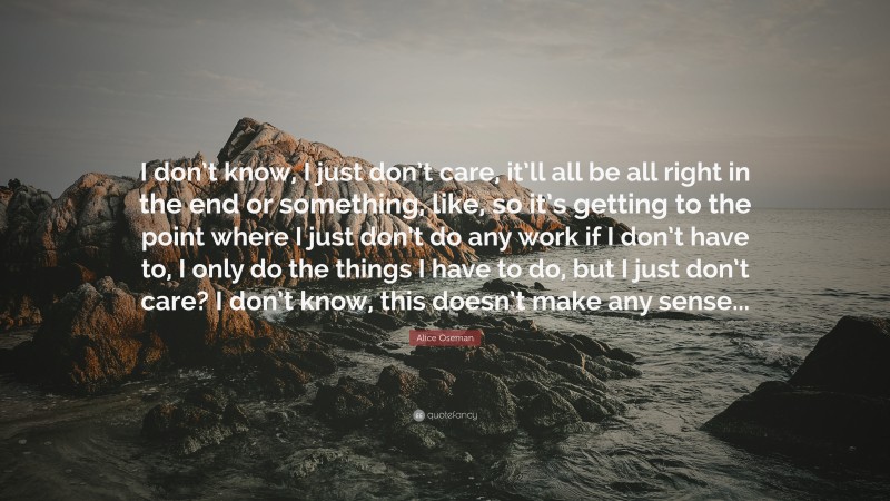 Alice Oseman Quote: “I don’t know, I just don’t care, it’ll all be all right in the end or something, like, so it’s getting to the point where I just don’t do any work if I don’t have to, I only do the things I have to do, but I just don’t care? I don’t know, this doesn’t make any sense...”