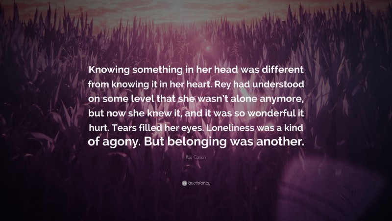 Rae Carson Quote: “Knowing something in her head was different from knowing it in her heart. Rey had understood on some level that she wasn’t alone anymore, but now she knew it, and it was so wonderful it hurt. Tears filled her eyes. Loneliness was a kind of agony. But belonging was another.”