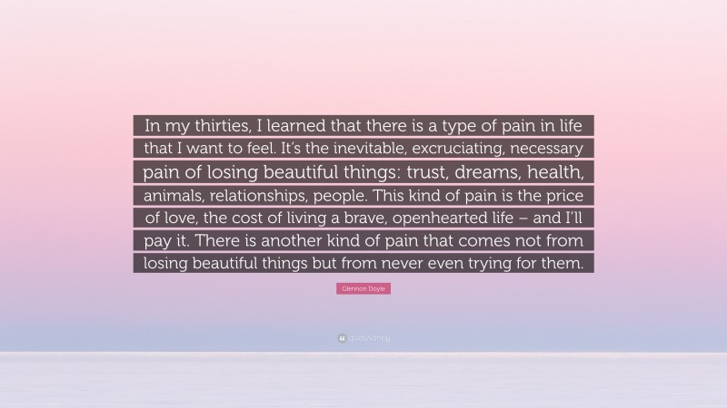 Glennon Doyle Quote: “In my thirties, I learned that there is a type of pain in life that I want to feel. It’s the inevitable, excruciating, necessary pain of losing beautiful things: trust, dreams, health, animals, relationships, people. This kind of pain is the price of love, the cost of living a brave, openhearted life – and I’ll pay it. There is another kind of pain that comes not from losing beautiful things but from never even trying for them.”