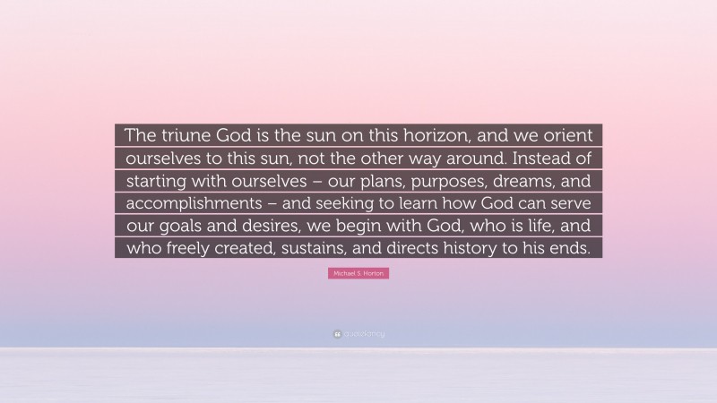 Michael S. Horton Quote: “The triune God is the sun on this horizon, and we orient ourselves to this sun, not the other way around. Instead of starting with ourselves – our plans, purposes, dreams, and accomplishments – and seeking to learn how God can serve our goals and desires, we begin with God, who is life, and who freely created, sustains, and directs history to his ends.”