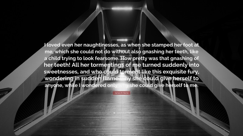 James M. Barrie Quote: “I loved even her naughtinesses, as when she stamped her foot at me, which she could not do without also gnashing her teeth, like a child trying to look fearsome. How pretty was that gnashing of her teeth! All her tormentings of me turned suddenly into sweetnesses, and who could torment like this exquisite fury, wondering in sudden flame why she could give herself to anyone, while I wondered only why she could give herself to me.”