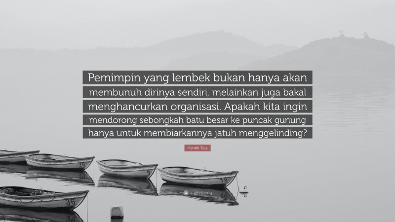 Hendri Teja Quote: “Pemimpin yang lembek bukan hanya akan membunuh dirinya sendiri, melainkan juga bakal menghancurkan organisasi. Apakah kita ingin mendorong sebongkah batu besar ke puncak gunung hanya untuk membiarkannya jatuh menggelinding?”