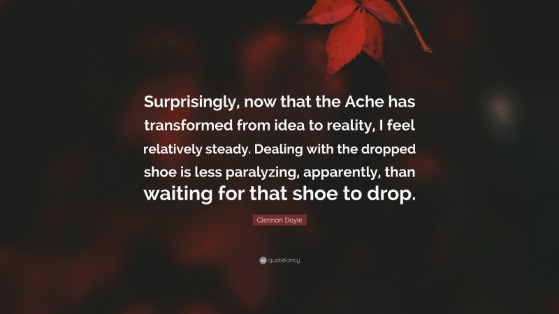 Glennon Doyle Quote: “Surprisingly, now that the Ache has transformed from idea to reality, I feel relatively steady. Dealing with the dropped shoe is less paralyzing, apparently, than waiting for that shoe to drop.”