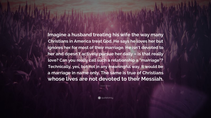 David Wilber Quote: “Imagine a husband treating his wife the way many Christians in America treat God. He says he loves her but ignores her for most of their marriage. He isn’t devoted to her and doesn’t actively pursue her daily – is that really love? Can you really call such a relationship a “marriage”? Technically, yes, but not in any meaningful way. It would be a marriage in name only. The same is true of Christians whose lives are not devoted to their Messiah.”