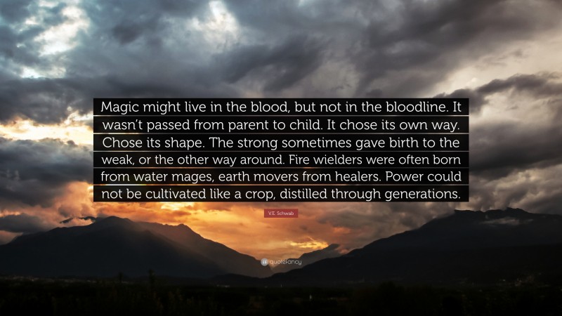 V.E. Schwab Quote: “Magic might live in the blood, but not in the bloodline. It wasn’t passed from parent to child. It chose its own way. Chose its shape. The strong sometimes gave birth to the weak, or the other way around. Fire wielders were often born from water mages, earth movers from healers. Power could not be cultivated like a crop, distilled through generations.”