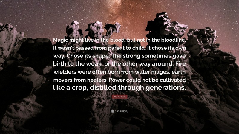 V.E. Schwab Quote: “Magic might live in the blood, but not in the bloodline. It wasn’t passed from parent to child. It chose its own way. Chose its shape. The strong sometimes gave birth to the weak, or the other way around. Fire wielders were often born from water mages, earth movers from healers. Power could not be cultivated like a crop, distilled through generations.”