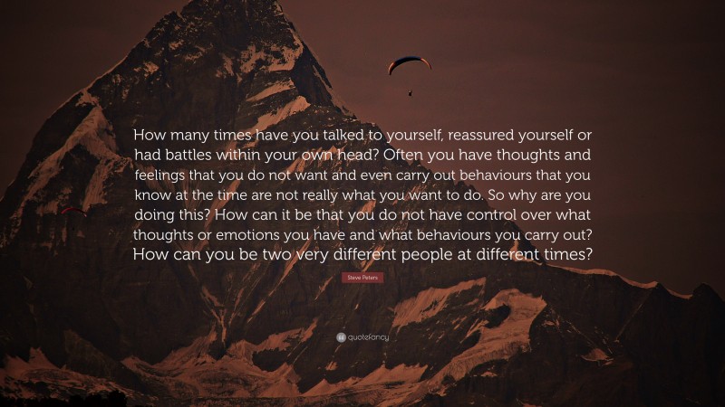 Steve Peters Quote: “How many times have you talked to yourself, reassured yourself or had battles within your own head? Often you have thoughts and feelings that you do not want and even carry out behaviours that you know at the time are not really what you want to do. So why are you doing this? How can it be that you do not have control over what thoughts or emotions you have and what behaviours you carry out? How can you be two very different people at different times?”