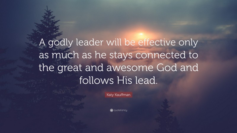 Katy Kauffman Quote: “A godly leader will be effective only as much as he stays connected to the great and awesome God and follows His lead.”