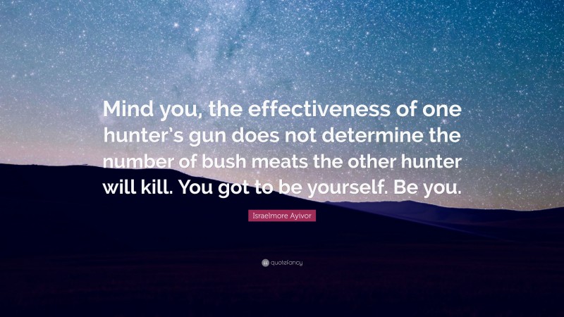 Israelmore Ayivor Quote: “Mind you, the effectiveness of one hunter’s gun does not determine the number of bush meats the other hunter will kill. You got to be yourself. Be you.”