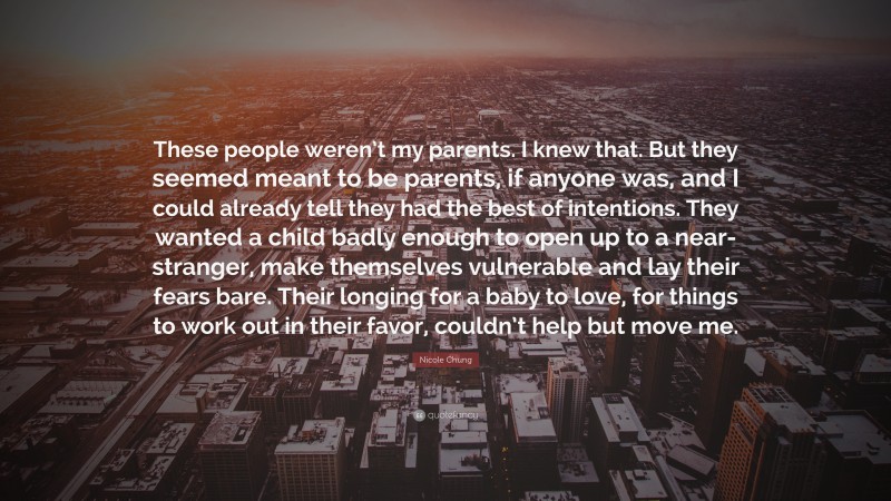 Nicole Chung Quote: “These people weren’t my parents. I knew that. But they seemed meant to be parents, if anyone was, and I could already tell they had the best of intentions. They wanted a child badly enough to open up to a near-stranger, make themselves vulnerable and lay their fears bare. Their longing for a baby to love, for things to work out in their favor, couldn’t help but move me.”