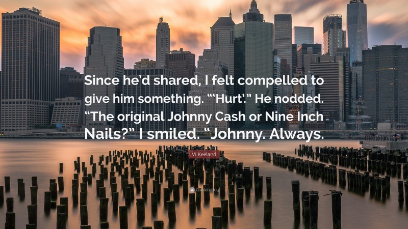 Vi Keeland Quote: “Since he’d shared, I felt compelled to give him something. “‘Hurt’.” He nodded. “The original Johnny Cash or Nine Inch Nails?” I smiled. “Johnny. Always.”