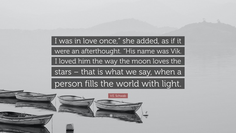 V.E. Schwab Quote: “I was in love once,” she added, as if it were an afterthought. “His name was Vik. I loved him the way the moon loves the stars – that is what we say, when a person fills the world with light.”
