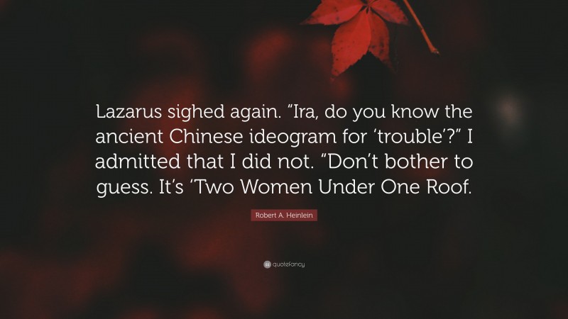 Robert A. Heinlein Quote: “Lazarus sighed again. “Ira, do you know the ancient Chinese ideogram for ‘trouble’?” I admitted that I did not. “Don’t bother to guess. It’s ‘Two Women Under One Roof.”