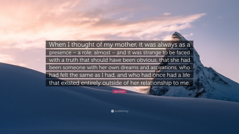 Alex North Quote: “When I thought of my mother, it was always as a presence – a role, almost – and it was strange to be faced with a truth that should have been obvious, that she had been someone with her own dreams and aspirations, who had felt the same as I had, and who had once had a life that existed entirely outside of her relationship to me.”