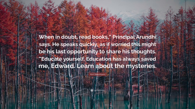 Ann Napolitano Quote: “When in doubt, read books,” Principal Arundhi says. He speaks quickly, as if worried this might be his last opportunity to share his thoughts. “Educate yourself. Education has always saved me, Edward. Learn about the mysteries.”