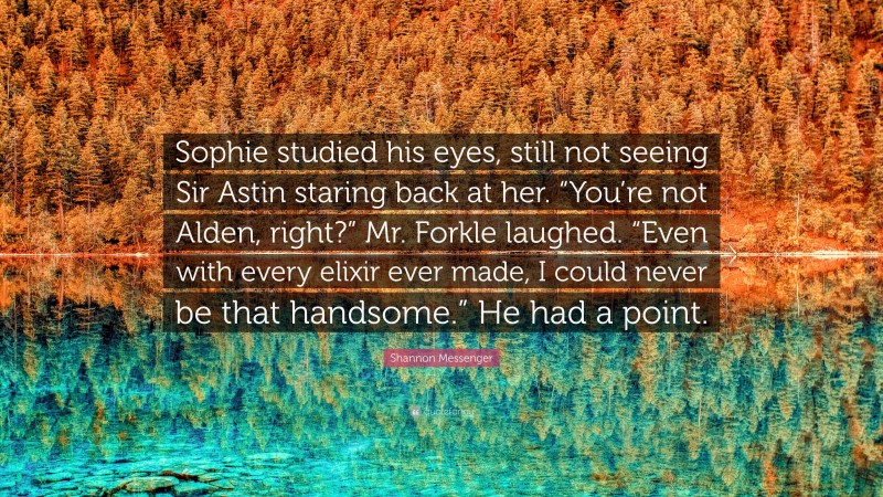 Shannon Messenger Quote: “Sophie studied his eyes, still not seeing Sir Astin staring back at her. “You’re not Alden, right?” Mr. Forkle laughed. “Even with every elixir ever made, I could never be that handsome.” He had a point.”