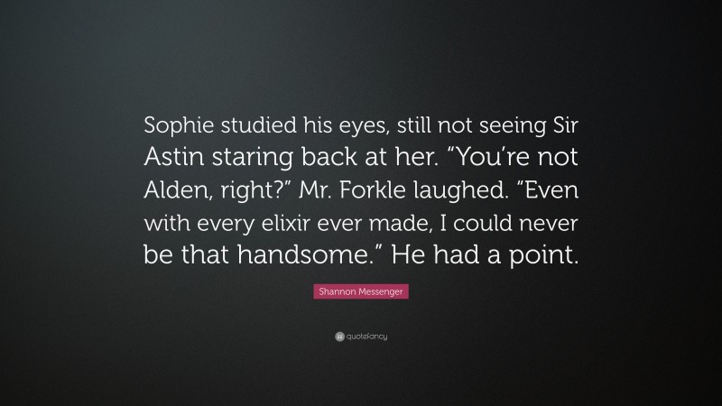 Shannon Messenger Quote: “Sophie studied his eyes, still not seeing Sir Astin staring back at her. “You’re not Alden, right?” Mr. Forkle laughed. “Even with every elixir ever made, I could never be that handsome.” He had a point.”