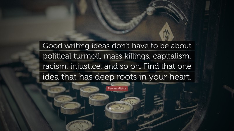 Pawan Mishra Quote: “Good writing ideas don’t have to be about political turmoil, mass killings, capitalism, racism, injustice, and so on. Find that one idea that has deep roots in your heart.”