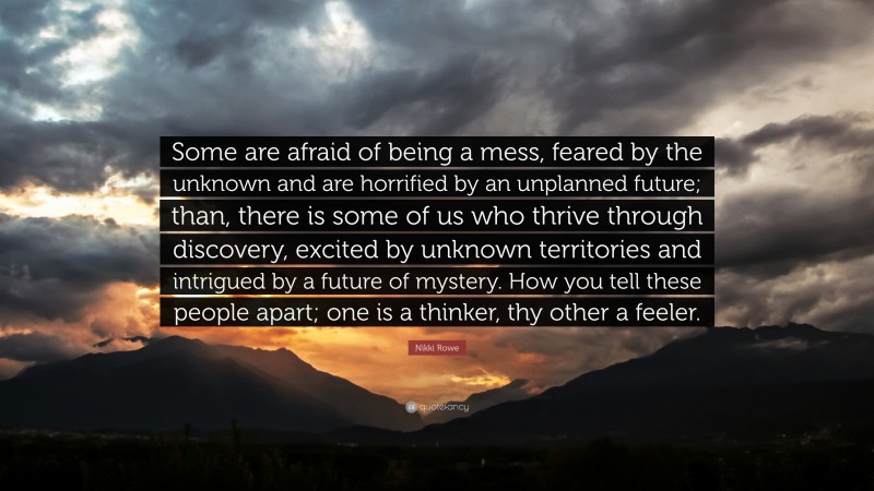 Nikki Rowe Quote: “Some are afraid of being a mess, feared by the unknown and are horrified by an unplanned future; than, there is some of us who thrive through discovery, excited by unknown territories and intrigued by a future of mystery. How you tell these people apart; one is a thinker, thy other a feeler.”