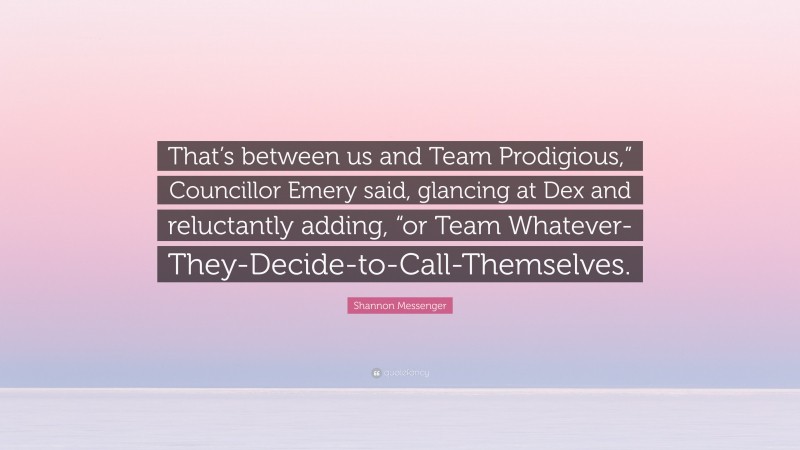 Shannon Messenger Quote: “That’s between us and Team Prodigious,” Councillor Emery said, glancing at Dex and reluctantly adding, “or Team Whatever-They-Decide-to-Call-Themselves.”