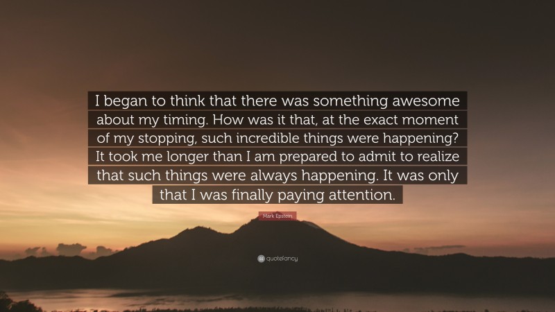 Mark Epstein Quote: “I began to think that there was something awesome about my timing. How was it that, at the exact moment of my stopping, such incredible things were happening? It took me longer than I am prepared to admit to realize that such things were always happening. It was only that I was finally paying attention.”