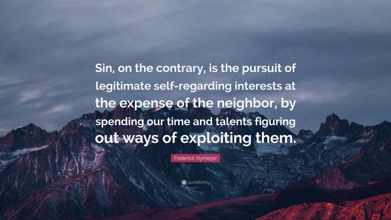 Frederick Nymeyer Quote: “Sin, on the contrary, is the pursuit of legitimate self-regarding interests at the expense of the neighbor, by spending our time and talents figuring out ways of exploiting them.”