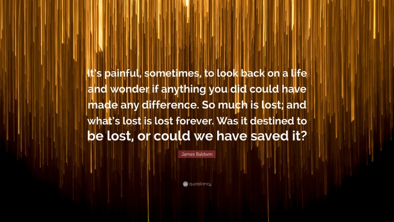 James Baldwin Quote: “It’s painful, sometimes, to look back on a life and wonder if anything you did could have made any difference. So much is lost; and what’s lost is lost forever. Was it destined to be lost, or could we have saved it?”