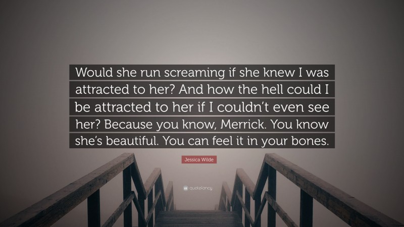 Jessica Wilde Quote: “Would she run screaming if she knew I was attracted to her? And how the hell could I be attracted to her if I couldn’t even see her? Because you know, Merrick. You know she’s beautiful. You can feel it in your bones.”